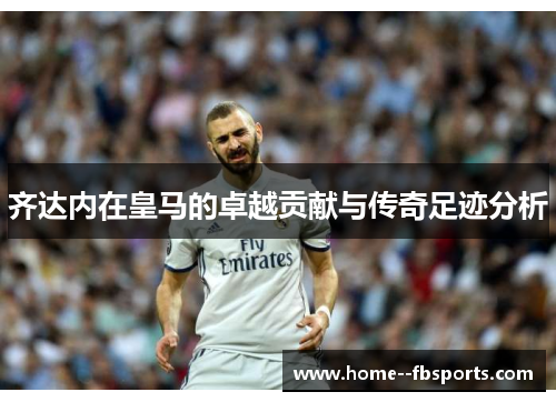 齐达内在皇马的卓越贡献与传奇足迹分析