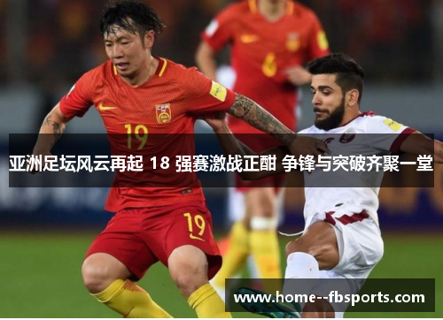 亚洲足坛风云再起 18 强赛激战正酣 争锋与突破齐聚一堂