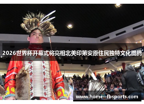 2026世界杯开幕式将亮相北美印第安原住民独特文化图腾 2026世界杯开幕式将亮相北美印第安原住民独特文化图腾
