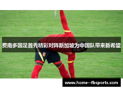 费南多国足首秀精彩对阵新加坡为中国队带来新希望 费南多国足首秀精彩对阵新加坡为中国队带来新希望